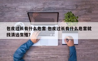 包皮过长有什么危害 包皮过长有什么危害就找清远生殖？