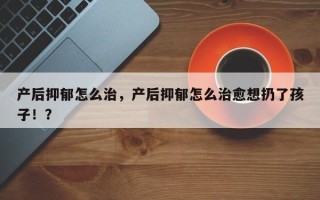 产后抑郁怎么治，产后抑郁怎么治愈想扔了孩子！？