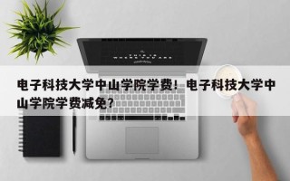 电子科技大学中山学院学费！电子科技大学中山学院学费减免？