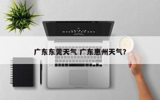 广东东莞天气 广东惠州天气？