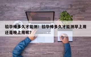 验孕棒多久才能测！验孕棒多久才能测早上用还是晚上用呢？