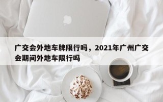 广交会外地车牌限行吗，2021年广州广交会期间外地车限行吗