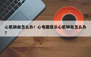 心肌缺血怎么办！心电图显示心肌缺血怎么办？