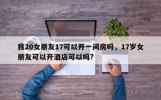 我20女朋友17可以开一间房吗，17岁女朋友可以开酒店可以吗?