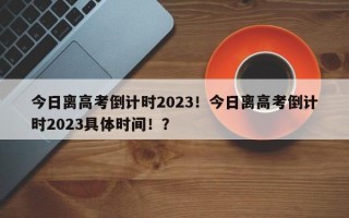 今日离高考倒计时2023！今日离高考倒计时2023具体时间！？