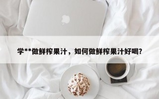 学**做鲜榨果汁，如何做鲜榨果汁好喝？