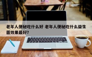 老年人便秘吃什么好 老年人便秘吃什么益生菌效果最好？