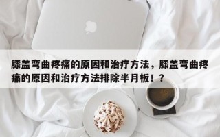 膝盖弯曲疼痛的原因和治疗方法，膝盖弯曲疼痛的原因和治疗方法排除半月板！？