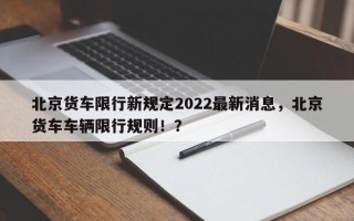 北京货车限行新规定2022最新消息，北京货车车辆限行规则！？