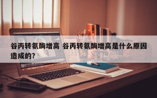 谷丙转氨酶增高 谷丙转氨酶增高是什么原因造成的？