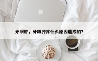牙龈肿，牙龈肿疼什么原因造成的？