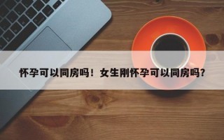怀孕可以同房吗！女生刚怀孕可以同房吗？