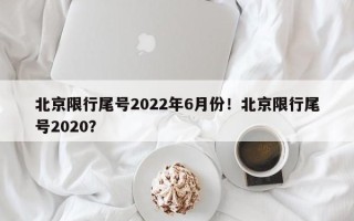 北京限行尾号2022年6月份！北京限行尾号2020？