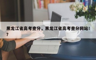 黑龙江省高考查分，黑龙江省高考查分网站！？