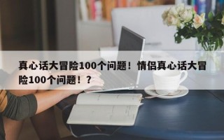 真心话大冒险100个问题！情侣真心话大冒险100个问题！？