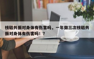 核磁共振对身体有伤害吗，一年做三次核磁共振对身体有伤害吗！？