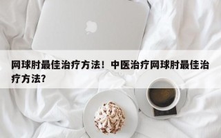 网球肘最佳治疗方法！中医治疗网球肘最佳治疗方法？