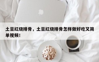 土豆红烧排骨，土豆红烧排骨怎样做好吃又简单视频！