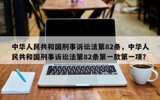 中华人民共和国刑事诉讼法第82条，中华人民共和国刑事诉讼法第82条第一款第一项？