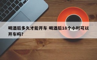 喝酒后多久才能开车 喝酒后18个小时可以开车吗？