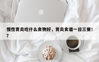 慢性胃炎吃什么食物好，胃炎食谱一日三餐！？