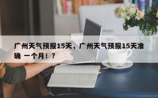 广州天气预报15天，广州天气预报15天准确 一个月！？