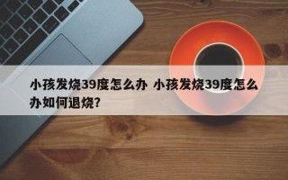 小孩发烧39度怎么办 小孩发烧39度怎么办如何退烧？