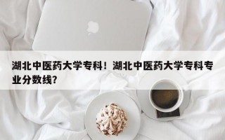 湖北中医药大学专科！湖北中医药大学专科专业分数线？