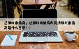 总胆红素偏高，总胆红素偏高和间接胆红素偏高是什么意思！？