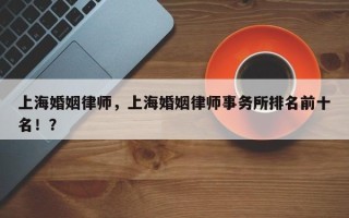 上海婚姻律师，上海婚姻律师事务所排名前十名！？