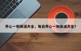 开心一刻笑话大全，每日开心一刻笑话大全？