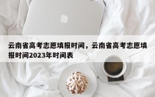 云南省高考志愿填报时间，云南省高考志愿填报时间2023年时间表