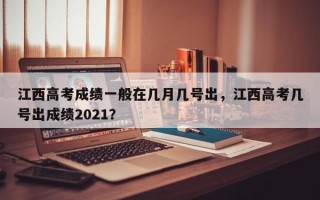 江西高考成绩一般在几月几号出，江西高考几号出成绩2021？