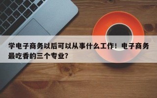 学电子商务以后可以从事什么工作！电子商务最吃香的三个专业？