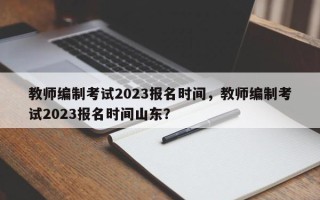 教师编制考试2023报名时间，教师编制考试2023报名时间山东？