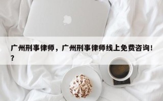 广州刑事律师，广州刑事律师线上免费咨询！？