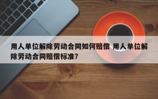 用人单位解除劳动合同如何赔偿 用人单位解除劳动合同赔偿标准？