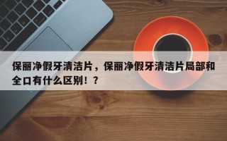 保丽净假牙清洁片，保丽净假牙清洁片局部和全口有什么区别！？