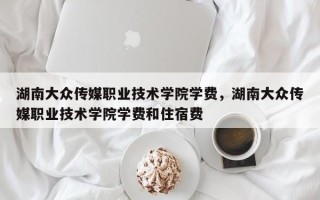 湖南大众传媒职业技术学院学费，湖南大众传媒职业技术学院学费和住宿费