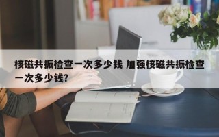 核磁共振检查一次多少钱 加强核磁共振检查一次多少钱？