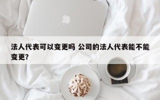 法人代表可以变更吗 公司的法人代表能不能变更？