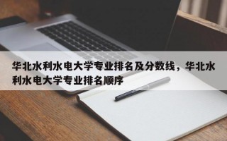 华北水利水电大学专业排名及分数线，华北水利水电大学专业排名顺序