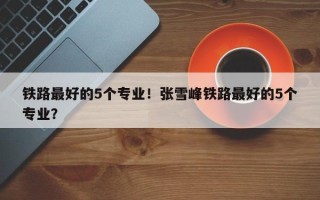 铁路最好的5个专业！张雪峰铁路最好的5个专业？