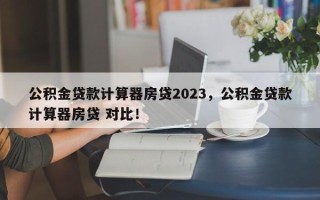 公积金贷款计算器房贷2023，公积金贷款计算器房贷 对比！