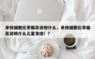单核细胞比率偏高说明什么，单核细胞比率偏高说明什么儿童发烧！？