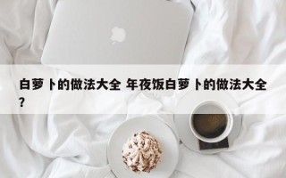 白萝卜的做法大全 年夜饭白萝卜的做法大全？