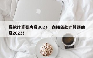 贷款计算器房贷2023，商铺贷款计算器房贷2023！