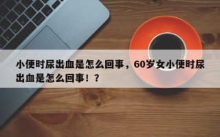 小便时尿出血是怎么回事，60岁女小便时尿出血是怎么回事！？