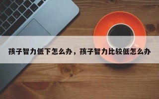 孩子智力低下怎么办，孩子智力比较低怎么办