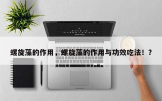 螺旋藻的作用，螺旋藻的作用与功效吃法！？